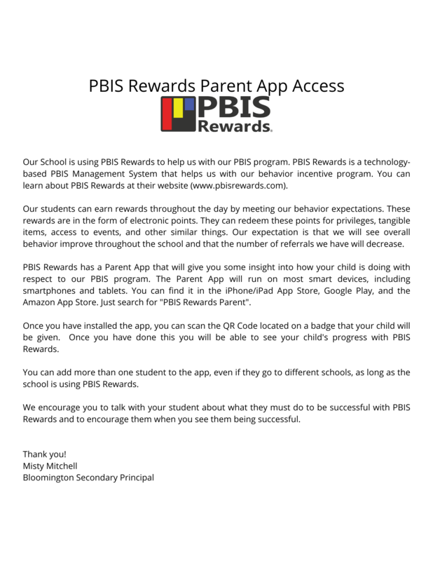 ur School is using PBIS Rewards to help us with our PBIS program. PBIS Rewards is a technology-based PBIS Management System that helps us with our behavior incentive program. You can learn about PBIS Rewards at their website (www.pbisrewards.com).  Our students can earn rewards throughout the day by meeting our behavior expectations. These rewards are in the form of electronic points. They can redeem these points for privileges, tangible items, access to events, and other similar things. Our expectation is that we will see overall behavior improve throughout the school and that the number of referrals we have will decrease.  PBIS Rewards has a Parent App that will give you some insight into how your child is doing with respect to our PBIS program. The Parent App will run on most smart devices, including smartphones and tablets. You can find it in the iPhone/iPad App Store, Google Play, and the Amazon App Store. Just search for "PBIS Rewards Parent".   Once you have installed the app, you can scan the QR Code located on a badge that your child will be given.  Once you have done this you will be able to see your child's progress with PBIS Rewards.  You can add more than one student to the app, even if they go to different schools, as long as the school is using PBIS Rewards.  We encourage you to talk with your student about what they must do to be successful with PBIS Rewards and to encourage them when you see them being successful.    Thank you!  Misty Mitchell Bloomington Secondary Principal